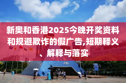 新奥和香港2025今晚开奖资料和规避欺诈的假广告,短期释义、解释与落实