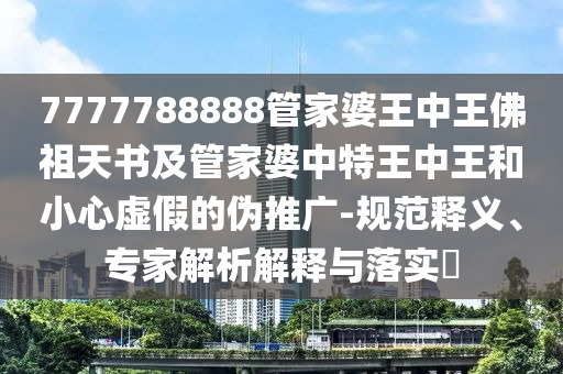 7777788888管家婆王中王佛祖天书及管家婆中特王中王和小心虚假的伪推广-规范释义、专家解析解释与落实?