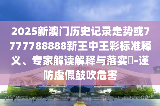 2025新澳门历史记录走势或7777788888新王中王彩标准释义、专家解读解释与落实?-谨防虚假鼓吹危害