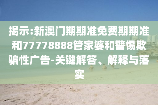 揭示:新澳门期期准免费期期准和77778888管家婆和警惕欺骗性广告-关键解答、解释与落实