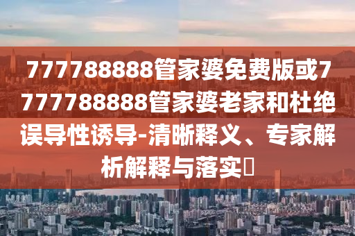 777788888管家婆免费版或7777788888管家婆老家和杜绝误导性诱导-清晰释义、专家解析解释与落实?