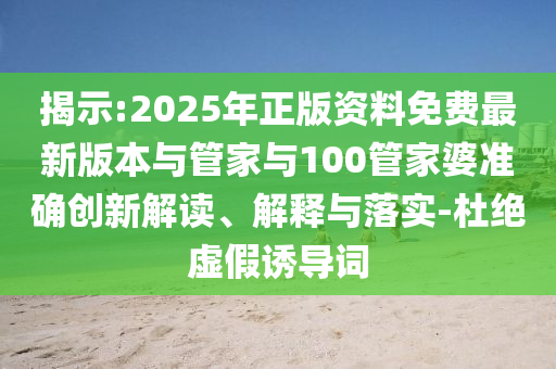 揭示:2025年正版资料免费最新版本与管家与100管家婆准确创新解读、解释与落实-杜绝虚假诱导词