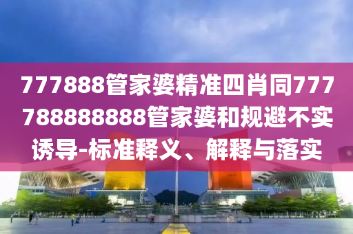 777888管家婆精准四肖同777788888888管家婆和规避不实诱导-标准释义、解释与落实