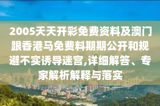 2005天天开彩免费资料及澳门跟香港马免费料期期公开和规避不实诱导迷宫,详细解答、专家解析解释与落实