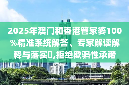 2025年澳门和香港管家婆100%精准系统解答、专家解读解释与落实?,拒绝欺骗性承诺