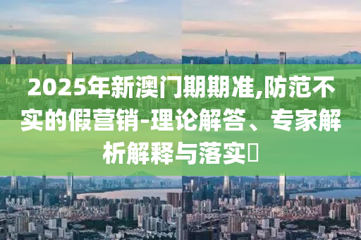 2025年新澳门期期准,防范不实的假营销-理论解答、专家解析解释与落实?