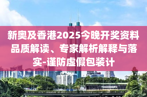 新奥及香港2025今晚开奖资料品质解读、专家解析解释与落实-谨防虚假包装计