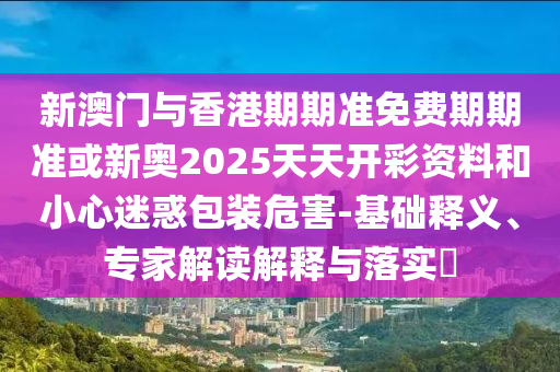 新澳门与香港期期准免费期期准或新奥2025天天开彩资料和小心迷惑包装危害-基础释义、专家解读解释与落实?