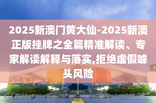 2025新澳门黄大仙-2025新澳正版挂牌之全篇精准解读、专家解读解释与落实,拒绝虚假噱头风险