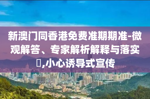 新澳门同香港免费准期期准-微观解答、专家解析解释与落实?,小心诱导式宣传