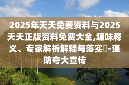 2025年天天免费资料与2025天天正版资料免费大全,趣味释义、专家解析解释与落实?-谨防夸大宣传