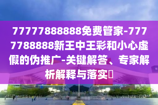 77777888888免费管家-7777788888新王中王彩和小心虚假的伪推广-关键解答、专家解析解释与落实?