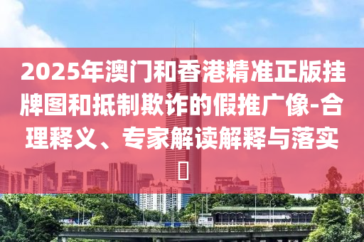 2025年澳门和香港精准正版挂牌图和抵制欺诈的假推广像-合理释义、专家解读解释与落实?