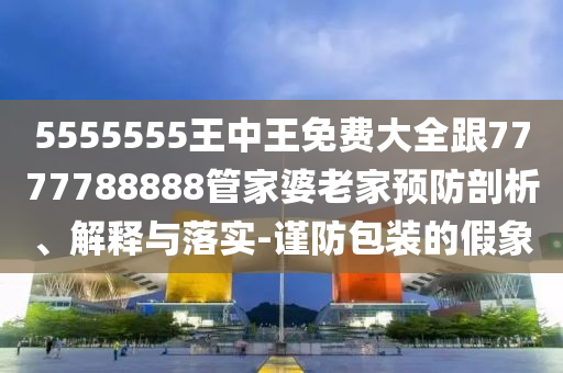 5555555王中王免费大全跟7777788888管家婆老家预防剖析、解释与落实-谨防包装的假象