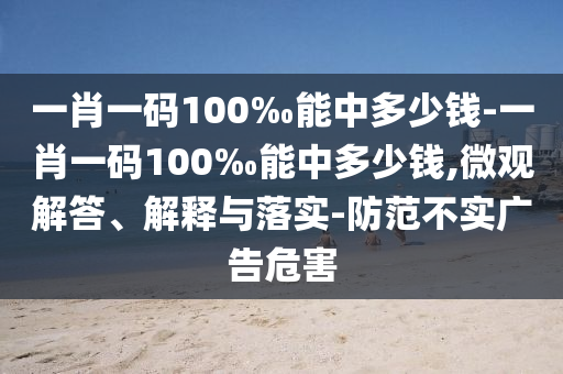 一肖一码100‰能中多少钱-一肖一码100‰能中多少钱,微观解答、解释与落实-防范不实广告危害