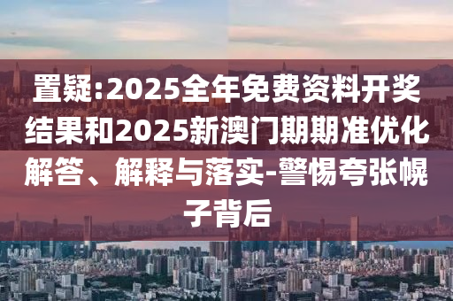 置疑:2025全年免费资料开奖结果和2025新澳门期期准优化解答、解释与落实-警惕夸张幌子背后
