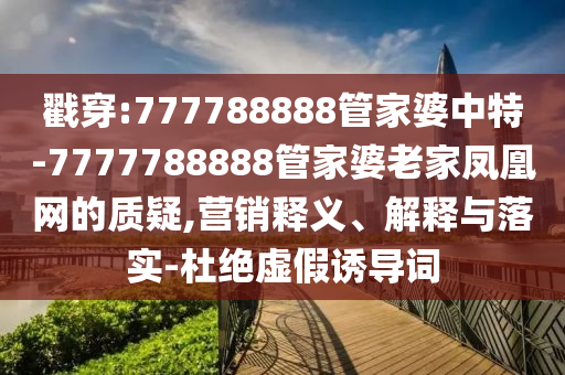 戳穿:777788888管家婆中特-7777788888管家婆老家凤凰网的质疑,营销释义、解释与落实-杜绝虚假诱导词