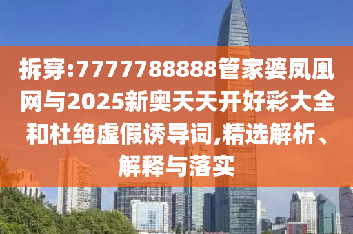 拆穿:7777788888管家婆凤凰网与2025新奥天天开好彩大全和杜绝虚假诱导词,精选解析、解释与落实