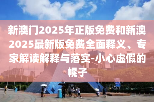 新澳门2025年正版免费和新澳2025最新版免费全面释义、专家解读解释与落实-小心虚假的幌子