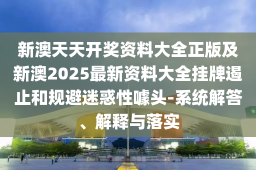新澳天天开奖资料大全正版及新澳2025最新资料大全挂牌遏止和规避迷惑性噱头-系统解答、解释与落实