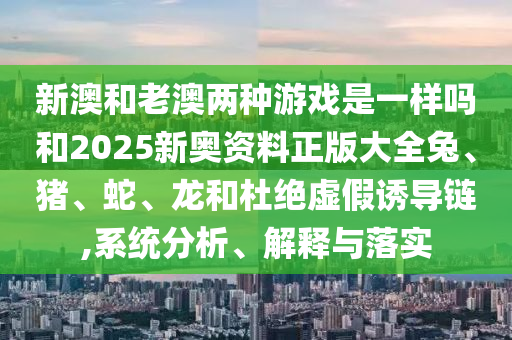 新澳和老澳两种游戏是一样吗和2025新奥资料正版大全兔、猪、蛇、龙和杜绝虚假诱导链,系统分析、解释与落实