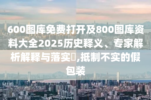 600图库免费打开及800图库资料大全2025历史释义、专家解析解释与落实?,抵制不实的假包装