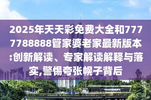 2025年天天彩免费大全和7777788888管家婆老家最新版本:创新解读、专家解读解释与落实,警惕夸张幌子背后