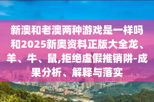 新澳和老澳两种游戏是一样吗和2025新奥资料正版大全龙、羊、牛、鼠,拒绝虚假推销阱-成果分析、解释与落实