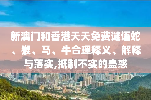 新澳门和香港天天免费谜语蛇、猴、马、牛合理释义、解释与落实,抵制不实的蛊惑