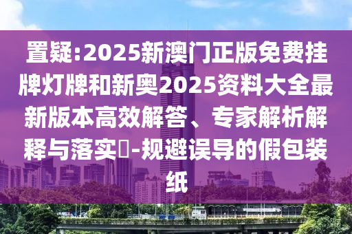 置疑:2025新澳门正版免费挂牌灯牌和新奥2025资料大全最新版本高效解答、专家解析解释与落实?-规避误导的假包装纸