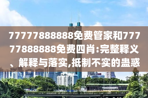 77777888888免费管家和77777888888免费四肖:完整释义、解释与落实,抵制不实的蛊惑