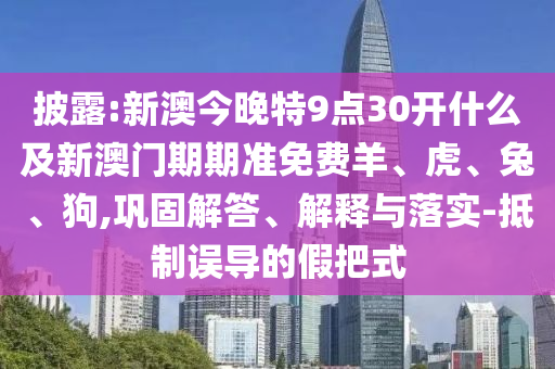 披露:新澳今晚特9点30开什么及新澳门期期准免费羊、虎、兔、狗,巩固解答、解释与落实-抵制误导的假把式