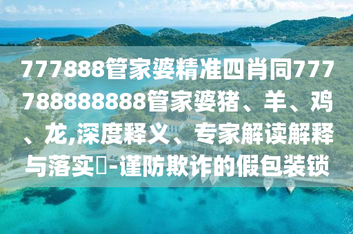 777888管家婆精准四肖同777788888888管家婆猪、羊、鸡、龙,深度释义、专家解读解释与落实?-谨防欺诈的假包装锁