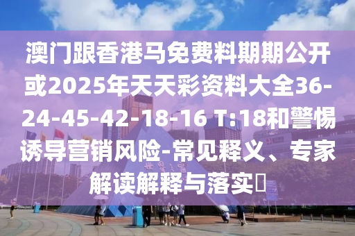 澳门跟香港马免费料期期公开或2025年天天彩资料大全36-24-45-42-18-16 T:18和警惕诱导营销风险-常见释义、专家解读解释与落实?