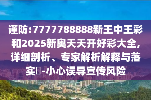 谨防:7777788888新王中王彩和2025新奥天天开好彩大全,详细剖析、专家解析解释与落实?-小心误导宣传风险