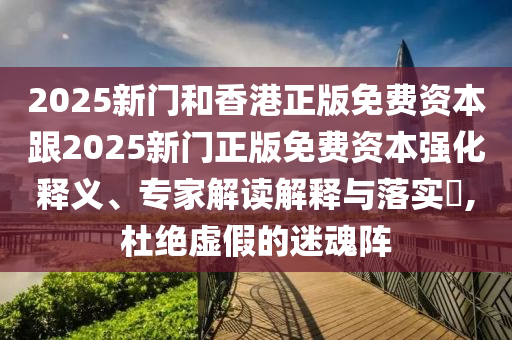 2025新门和香港正版免费资本跟2025新门正版免费资本强化释义、专家解读解释与落实?,杜绝虚假的迷魂阵