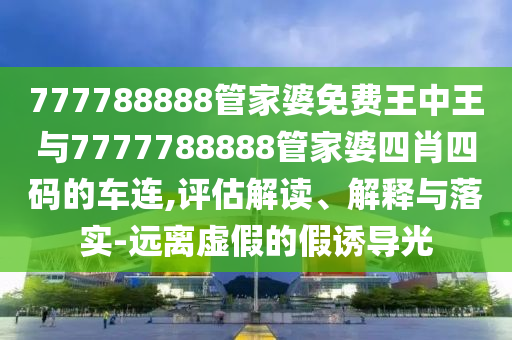 777788888管家婆免费王中王与7777788888管家婆四肖四码的车连,评估解读、解释与落实-远离虚假的假诱导光