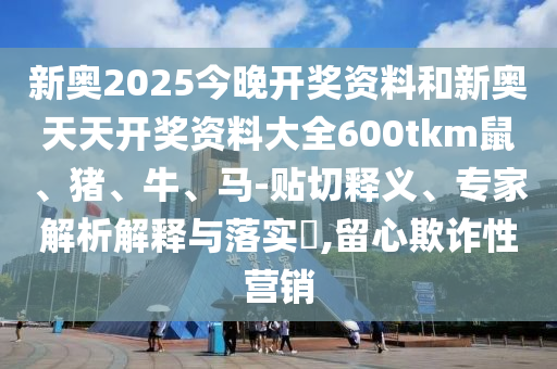 新奥2025今晚开奖资料和新奥天天开奖资料大全600tkm鼠、猪、牛、马-贴切释义、专家解析解释与落实?,留心欺诈性营销