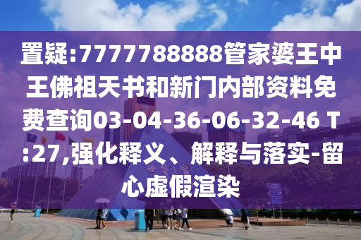 置疑:7777788888管家婆王中王佛祖天书和新门内部资料免费查询03-04-36-06-32-46 T:27,强化释义、解释与落实-留心虚假渲染