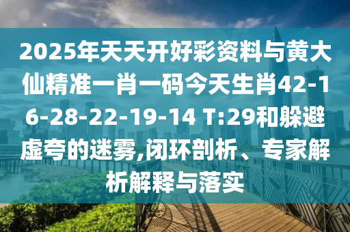 2025年天天开好彩资料与黄大仙精准一肖一码今天生肖42-16-28-22-19-14 T:29和躲避虚夸的迷雾,闭环剖析、专家解析解释与落实