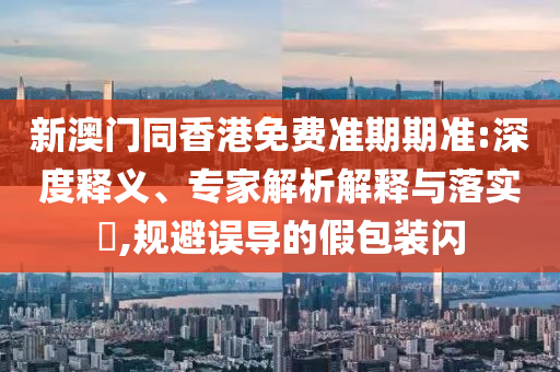 新澳门同香港免费准期期准:深度释义、专家解析解释与落实?,规避误导的假包装闪