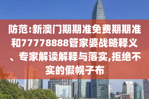 防范:新澳门期期准免费期期准和77778888管家婆战略释义、专家解读解释与落实,拒绝不实的假幌子布