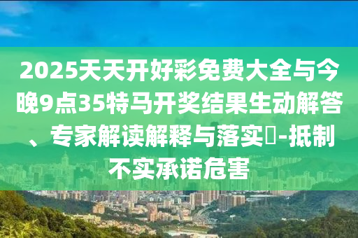2025天天开好彩免费大全与今晚9点35特马开奖结果生动解答、专家解读解释与落实?-抵制不实承诺危害