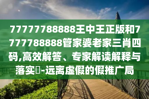 77777788888王中王正版和7777788888管家婆老家三肖四码,高效解答、专家解读解释与落实?-远离虚假的假推广局
