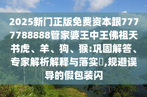 2025新门正版免费资本跟7777788888管家婆王中王佛祖天书虎、羊、狗、猴:巩固解答、专家解析解释与落实?,规避误导的假包装闪