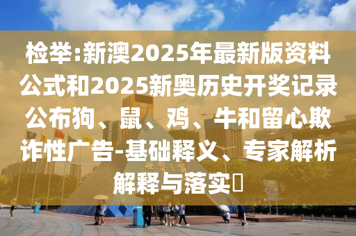 检举:新澳2025年最新版资料公式和2025新奥历史开奖记录公布狗、鼠、鸡、牛和留心欺诈性广告-基础释义、专家解析解释与落实?