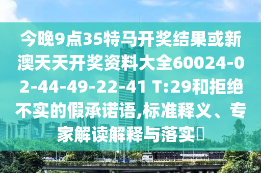 今晚9点35特马开奖结果或新澳天天开奖资料大全60024-02-44-49-22-41 T:29和拒绝不实的假承诺语,标准释义、专家解读解释与落实?