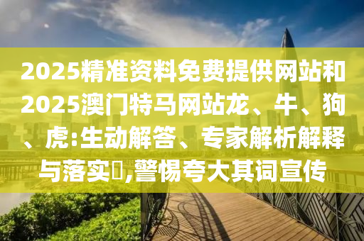 2025精准资料免费提供网站和2025澳门特马网站龙、牛、狗、虎:生动解答、专家解析解释与落实?,警惕夸大其词宣传