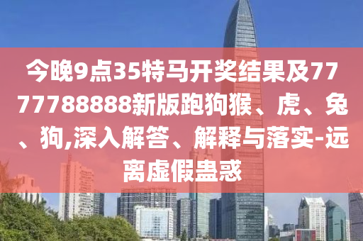 今晚9点35特马开奖结果及7777788888新版跑狗猴、虎、兔、狗,深入解答、解释与落实-远离虚假蛊惑