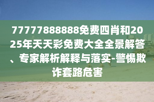 77777888888免费四肖和2025年天天彩免费大全全景解答、专家解析解释与落实-警惕欺诈套路危害